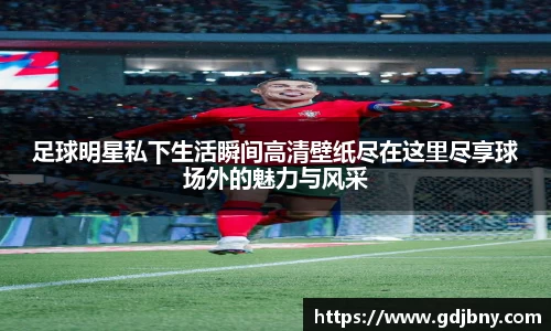 足球明星私下生活瞬间高清壁纸尽在这里尽享球场外的魅力与风采