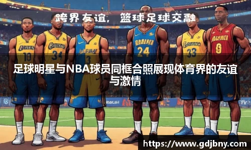 足球明星与NBA球员同框合照展现体育界的友谊与激情