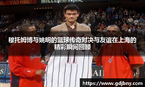 穆托姆博与姚明的篮球传奇对决与友谊在上海的精彩瞬间回顾