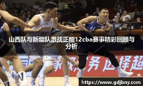山西队与新疆队激战正酣12cba赛事精彩回顾与分析
