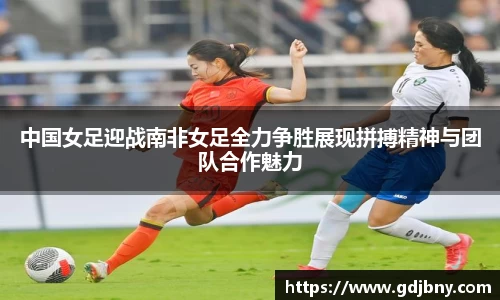 中国女足迎战南非女足全力争胜展现拼搏精神与团队合作魅力